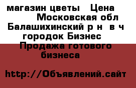 магазин цветы › Цена ­ 450 000 - Московская обл., Балашихинский р-н, в/ч городок Бизнес » Продажа готового бизнеса   